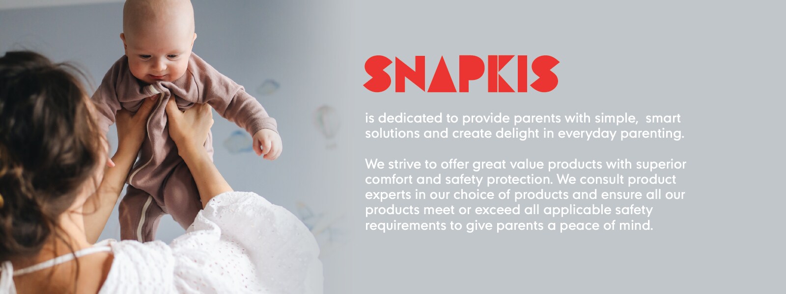 Snapkis is dedicated to provide parents with simple, smart solutions and create delight in everyday parenting. We strive to offer great value products with superior comfort and safety protection. We consult product experts in our choice of products and ensure all our products meet or exceed all applicable safety requirements to give parents a peace of mind.